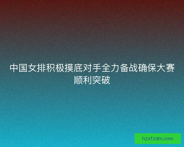 中国女排积极摸底对手全力备战确保大赛顺利突破