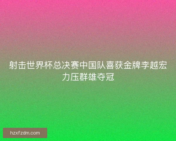 射击世界杯总决赛中国队喜获金牌李越宏力压群雄夺冠
