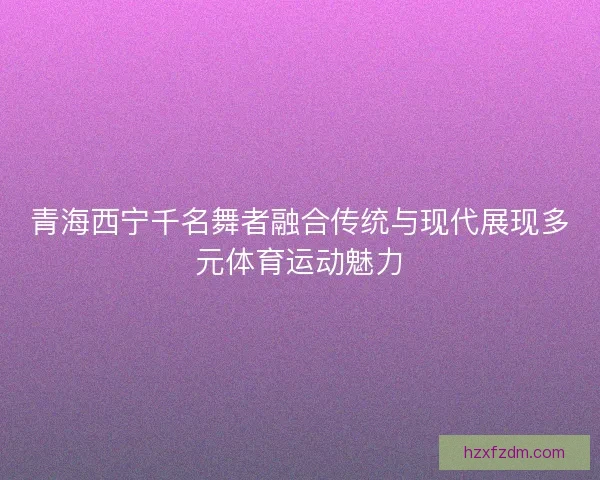 青海西宁千名舞者融合传统与现代展现多元体育运动魅力