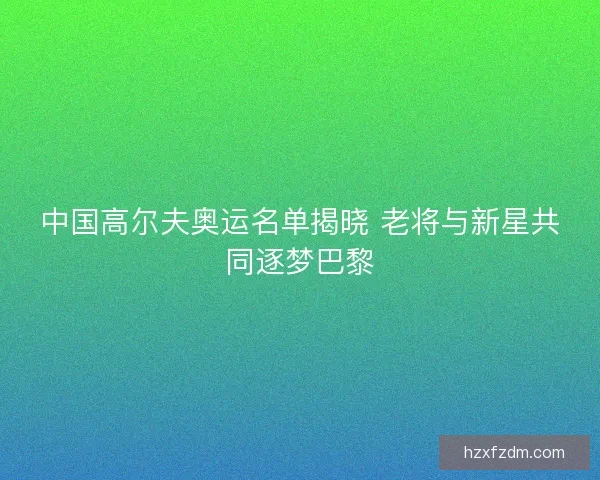 中国高尔夫奥运名单揭晓 老将与新星共同逐梦巴黎