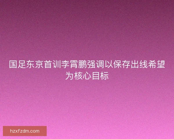 国足东京首训李霄鹏强调以保存出线希望为核心目标 国足东京首训李霄鹏强调以保存出线希望为核心目标