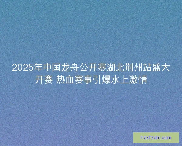 2025年中国龙舟公开赛湖北荆州站盛大开赛 热血赛事引爆水上激情
