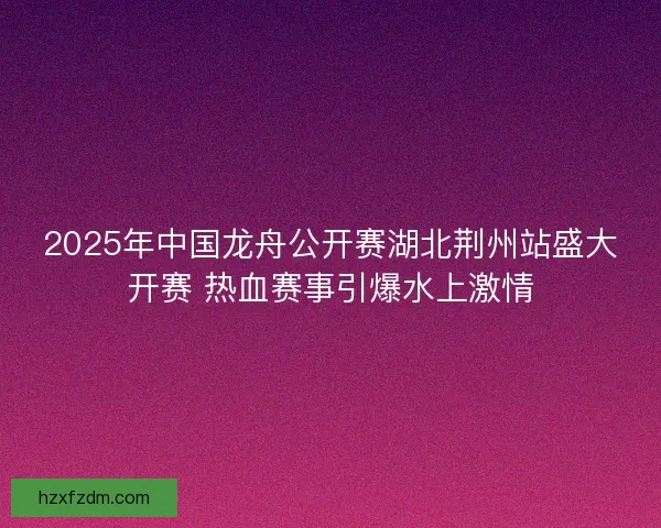 2025年中国龙舟公开赛湖北荆州站盛大开赛 热血赛事引爆水上激情