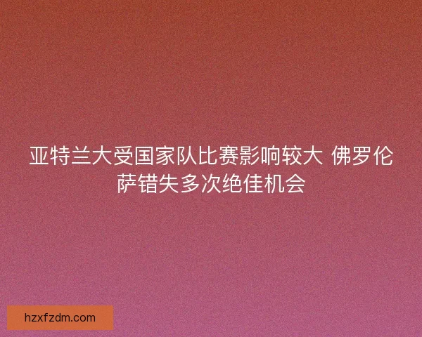 亚特兰大受国家队比赛影响较大 佛罗伦萨错失多次绝佳机会 亚特兰大受国家队比赛影响较大 佛罗伦萨错失多次绝佳机会
