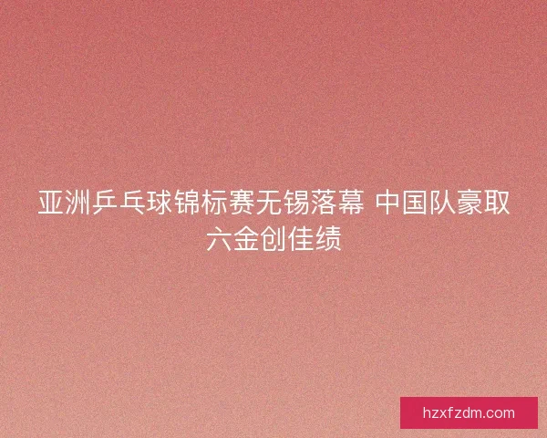亚洲乒乓球锦标赛无锡落幕 中国队豪取六金创佳绩 亚洲乒乓球锦标赛无锡落幕 中国队豪取六金创佳绩