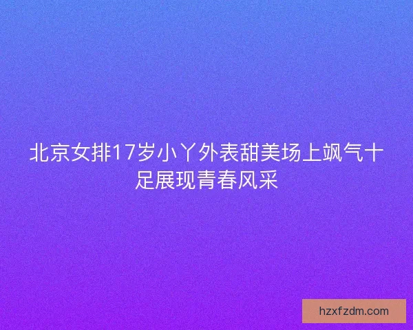 北京女排17岁小丫外表甜美场上飒气十足展现青春风采
