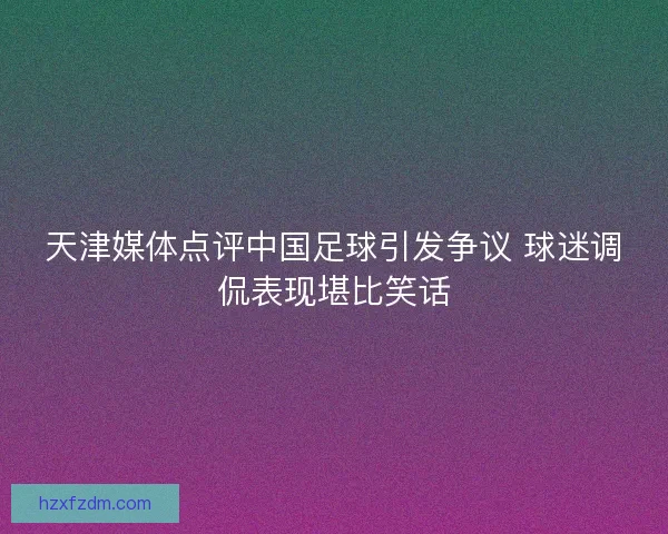 天津媒体点评中国足球引发争议 球迷调侃表现堪比笑话