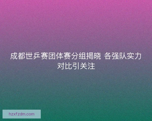 成都世乒赛团体赛分组揭晓 各强队实力对比引关注