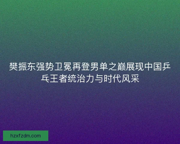 樊振东强势卫冕再登男单之巅展现中国乒乓王者统治力与时代风采
