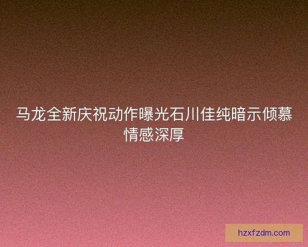 马龙全新庆祝动作曝光石川佳纯暗示倾慕情感深厚