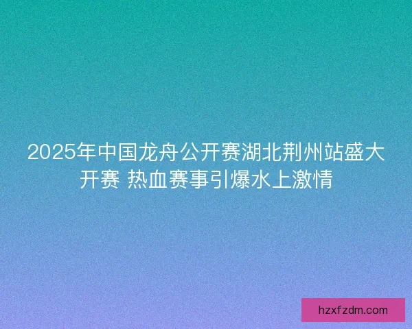 2025年中国龙舟公开赛湖北荆州站盛大开赛 热血赛事引爆水上激情