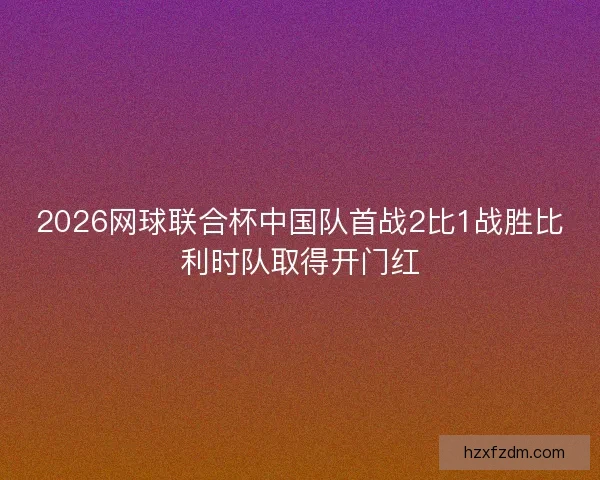 2026网球联合杯中国队首战2比1战胜比利时队取得开门红